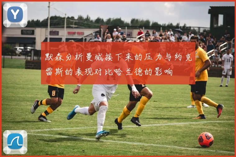 默森分析曼城接下来的压力与约克雷斯的表现对比哈兰德的影响