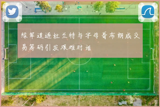 绿军追逐杜兰特与字母哥布朗成交易筹码引发艰难对话