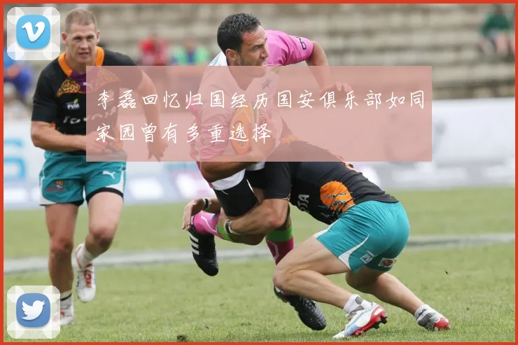 李磊回忆归国经历国安俱乐部如同家园曾有多重选择