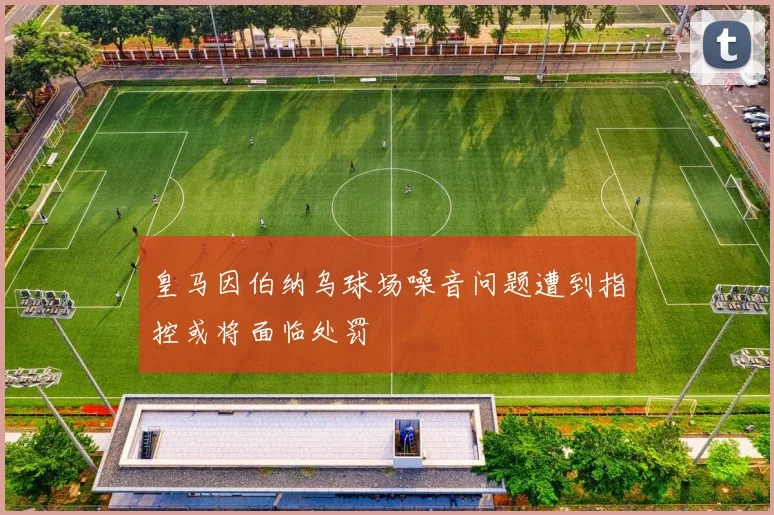 皇马因伯纳乌球场噪音问题遭到指控或将面临处罚