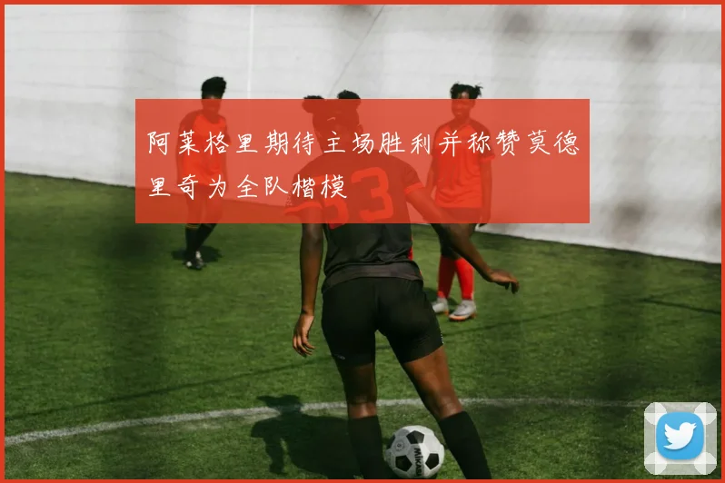 阿莱格里期待主场胜利并称赞莫德里奇为全队楷模