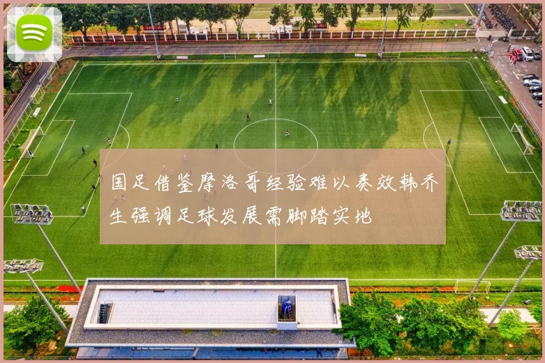 国足借鉴摩洛哥经验难以奏效韩乔生强调足球发展需脚踏实地