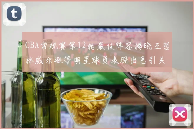 CBA常规赛第12轮最佳阵容揭晓王哲林威尔逊等明星球员表现出色引关注
