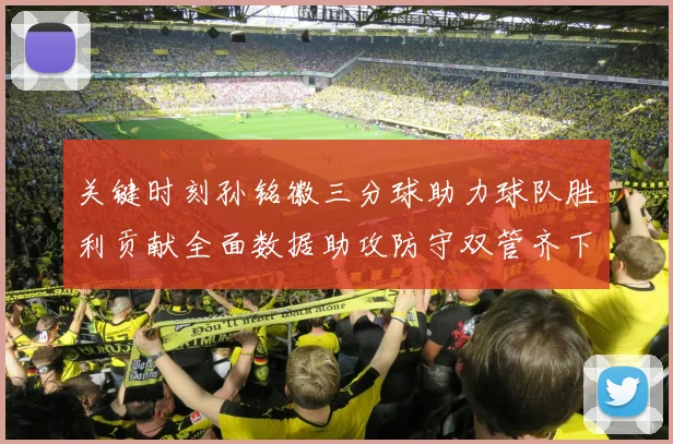 关键时刻孙铭徽三分球助力球队胜利贡献全面数据助攻防守双管齐下