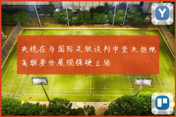 央视在与国际足联谈判中坚决拒绝高额要价展现强硬立场