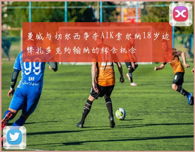 曼城与切尔西争夺AIK索尔纳18岁边锋扎多克约翰纳的转会机会
