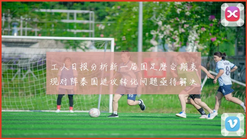 工人日报分析新一届国足磨合期表现对阵泰国进攻转化问题亟待解决