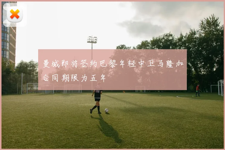 曼城即将签约巴黎年轻中卫马隆加合同期限为五年