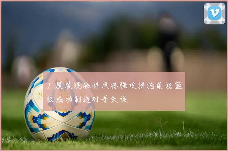 广厦展现独特风格强攻拼抢前场篮板成功制造对手失误