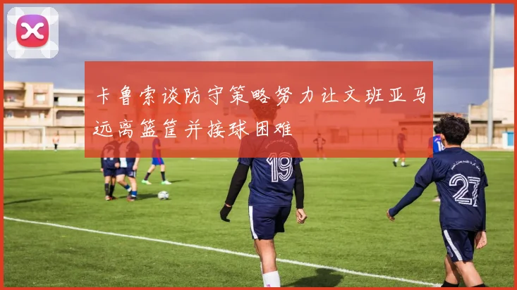 卡鲁索谈防守策略努力让文班亚马远离篮筐并接球困难