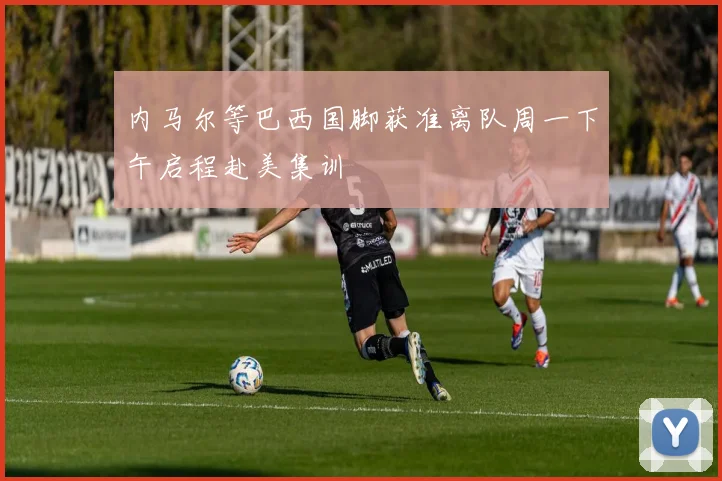 内马尔等巴西国脚获准离队周一下午启程赴美集训