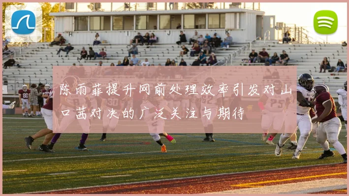 陈雨菲提升网前处理效率引发对山口茜对决的广泛关注与期待
