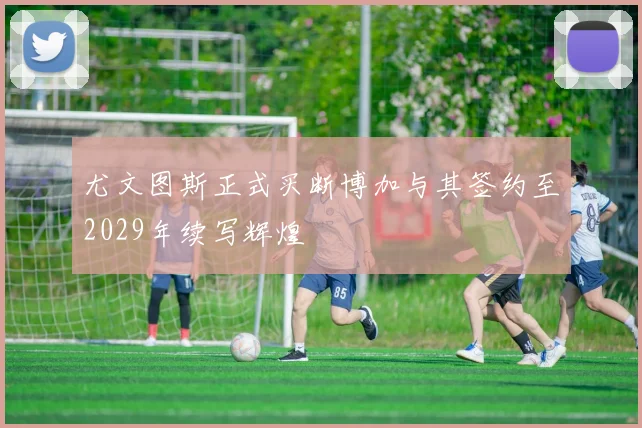尤文图斯正式买断博加与其签约至2029年续写辉煌