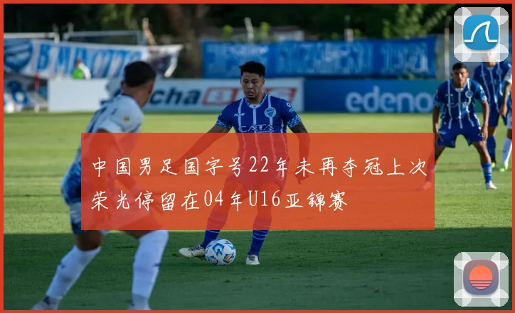 中国男足国字号22年未再夺冠上次荣光停留在04年U16亚锦赛
