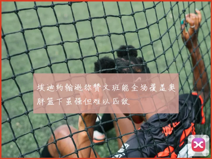 埃迪约翰逊称赞文班能全场覆盖奥胖篮下虽强但难以匹敌
