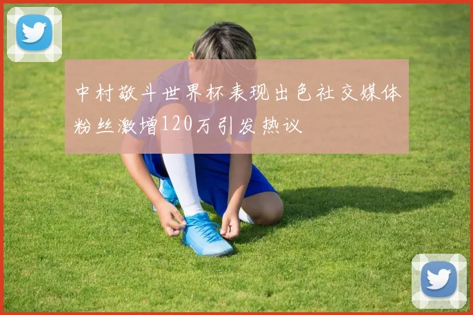 中村敬斗世界杯表现出色社交媒体粉丝激增120万引发热议