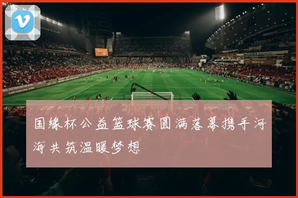 国缘杯公益篮球赛圆满落幕携手河海共筑温暖梦想